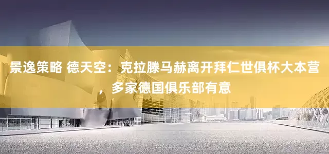 景逸策略 德天空：克拉滕马赫离开拜仁世俱杯大本营，多家德国俱乐部有意