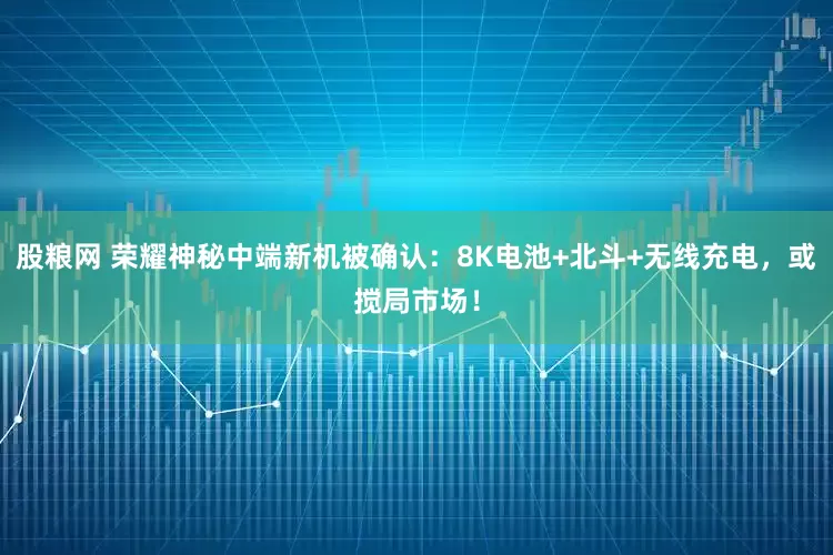 股粮网 荣耀神秘中端新机被确认：8K电池+北斗+无线充电，或搅局市场！