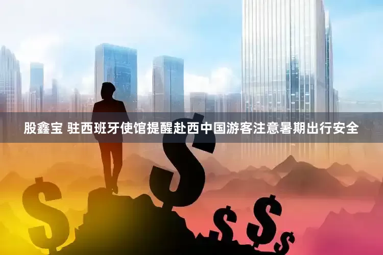 股鑫宝 驻西班牙使馆提醒赴西中国游客注意暑期出行安全