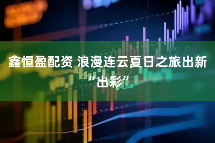 鑫恒盈配资 浪漫连云夏日之旅出新“出彩”