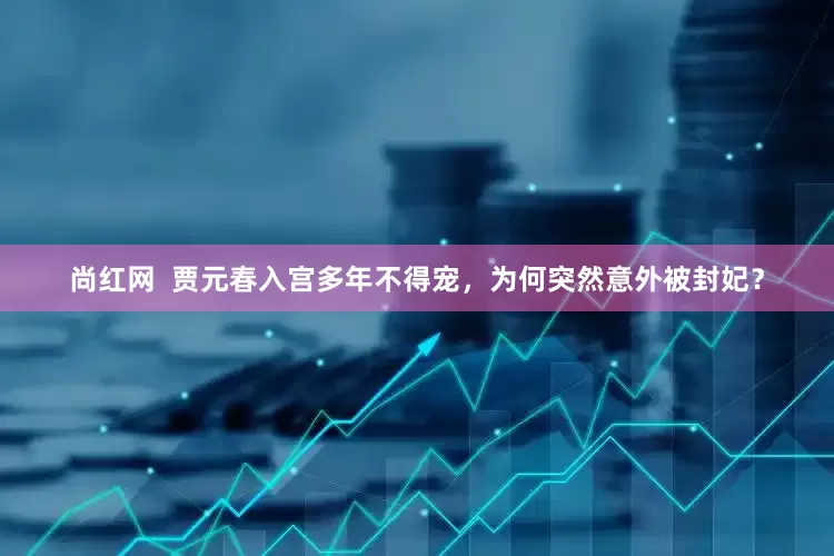 尚红网  贾元春入宫多年不得宠，为何突然意外被封妃？
