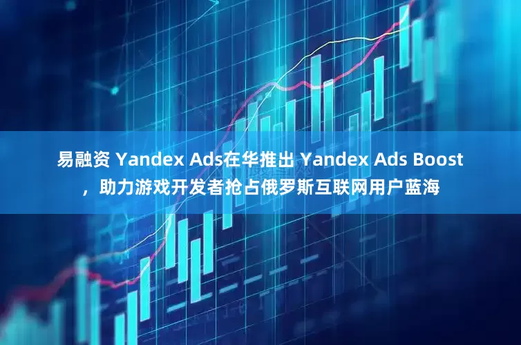 易融资 Yandex Ads在华推出 Yandex Ads Boost，助力游戏开发者抢占俄罗斯互联网用户蓝海