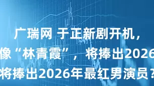 广瑞网 于正新剧开机，女主被指像“林青霞”，将捧出2026年最红男演员？