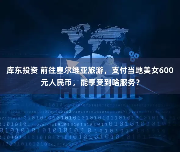 库东投资 前往塞尔维亚旅游，支付当地美女600元人民币，能享受到啥服务？