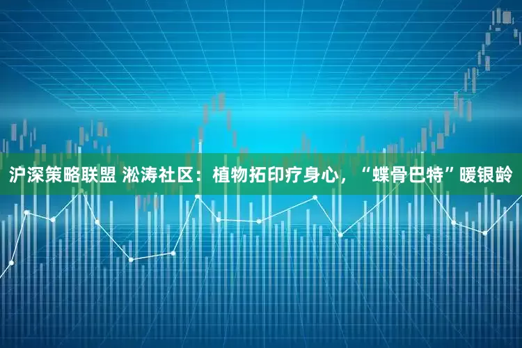 沪深策略联盟 淞涛社区：植物拓印疗身心，“蝶骨巴特”暖银龄