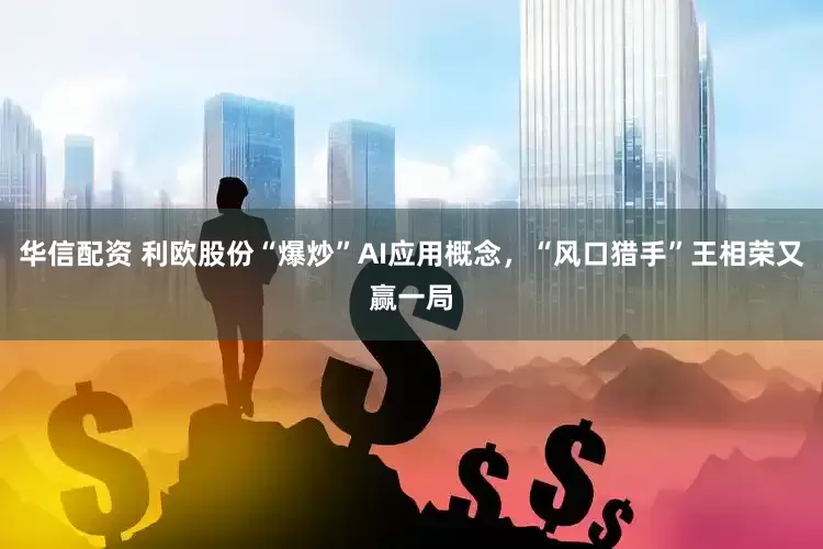 华信配资 利欧股份“爆炒”AI应用概念，“风口猎手”王相荣又赢一局
