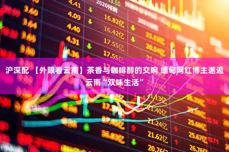 沪深配 【外眼看云南】茶香与咖啡醇的交响 缅甸网红博主邂逅云南“双味生活”