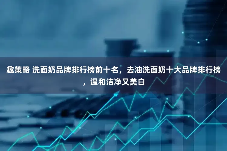 趣策略 洗面奶品牌排行榜前十名，去油洗面奶十大品牌排行榜，温和洁净又美白