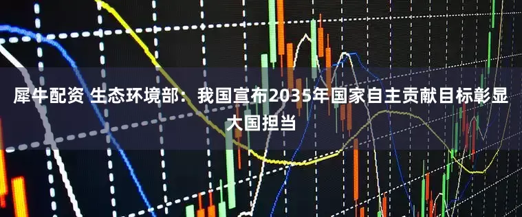 犀牛配资 生态环境部：我国宣布2035年国家自主贡献目标彰显大国担当
