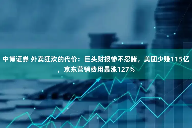 中博证券 外卖狂欢的代价：巨头财报惨不忍睹，美团少赚115亿，京东营销费用暴涨127%