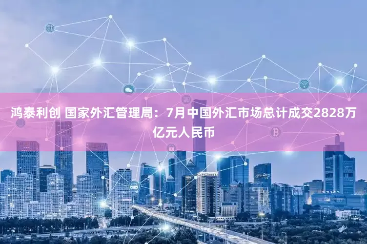 鸿泰利创 国家外汇管理局：7月中国外汇市场总计成交2828万亿元人民币