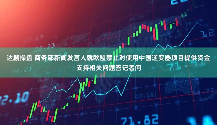达麟操盘 商务部新闻发言人就欧盟禁止对使用中国逆变器项目提供资金支持相关问题答记者问