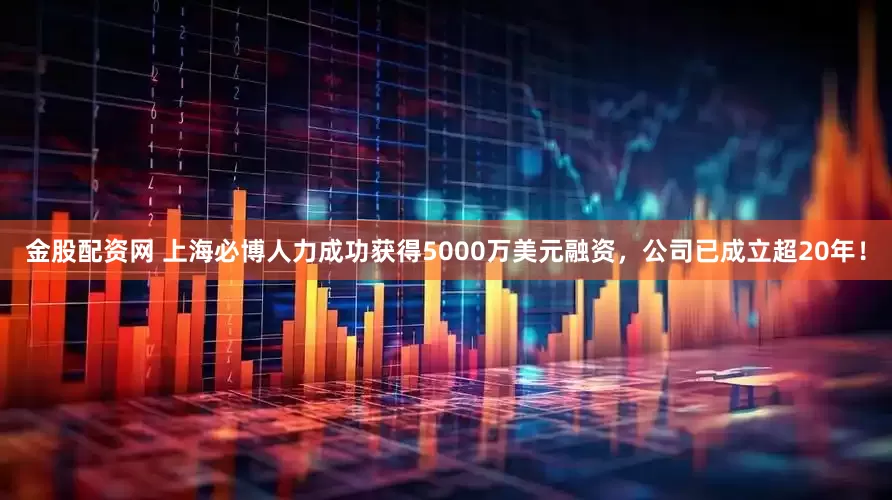 金股配资网 上海必博人力成功获得5000万美元融资，公司已成立超20年！