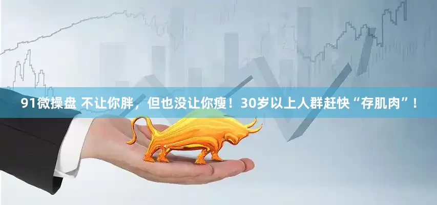 91微操盘 不让你胖，但也没让你瘦！30岁以上人群赶快“存肌肉”！