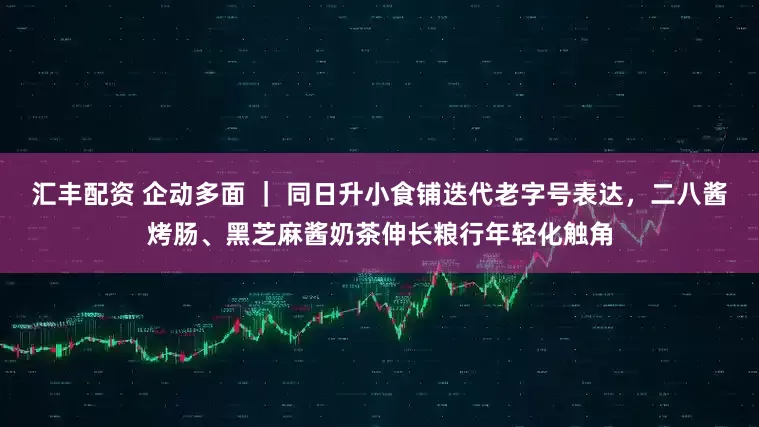 汇丰配资 企动多面 ｜ 同日升小食铺迭代老字号表达，二八酱烤肠、黑芝麻酱奶茶伸长粮行年轻化触角
